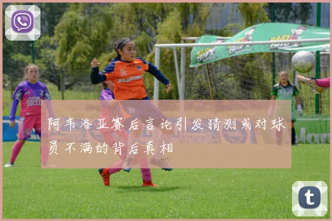 阿韦洛亚赛后言论引发猜测或对球员不满的背后真相