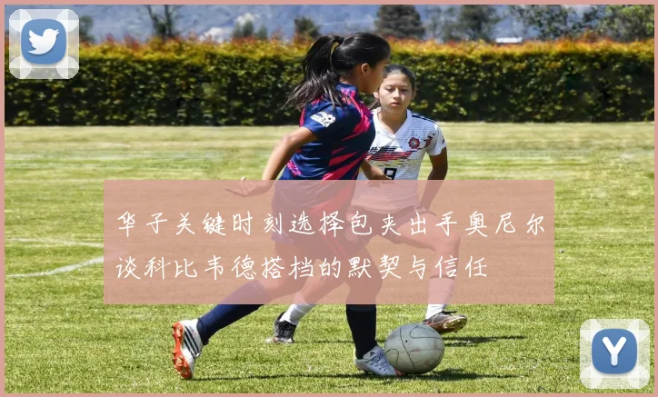华子关键时刻选择包夹出手奥尼尔谈科比韦德搭档的默契与信任