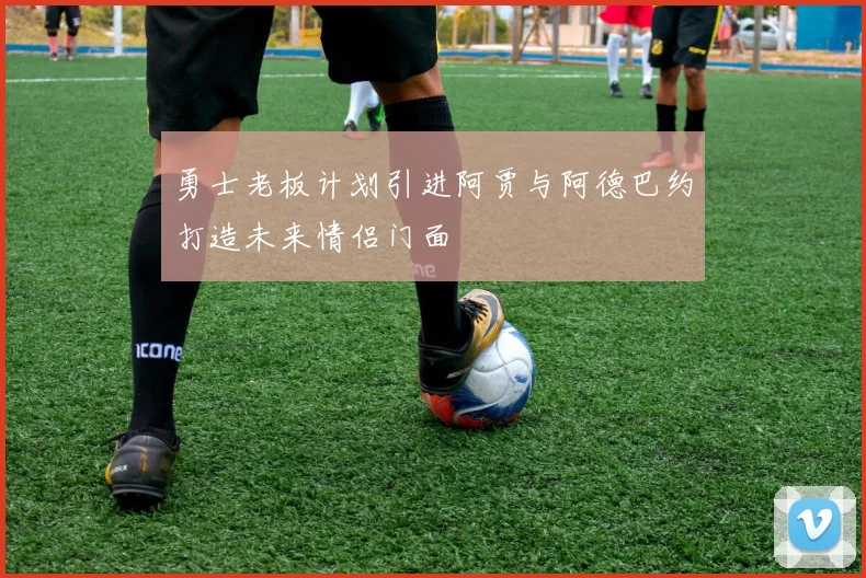 勇士老板计划引进阿贾与阿德巴约打造未来情侣门面