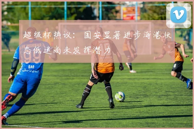 超级杯热议：国安显著进步海港状态低迷尚未发挥潜力