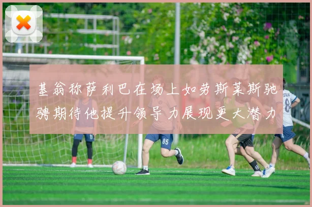 基翁称萨利巴在场上如劳斯莱斯驰骋期待他提升领导力展现更大潜力