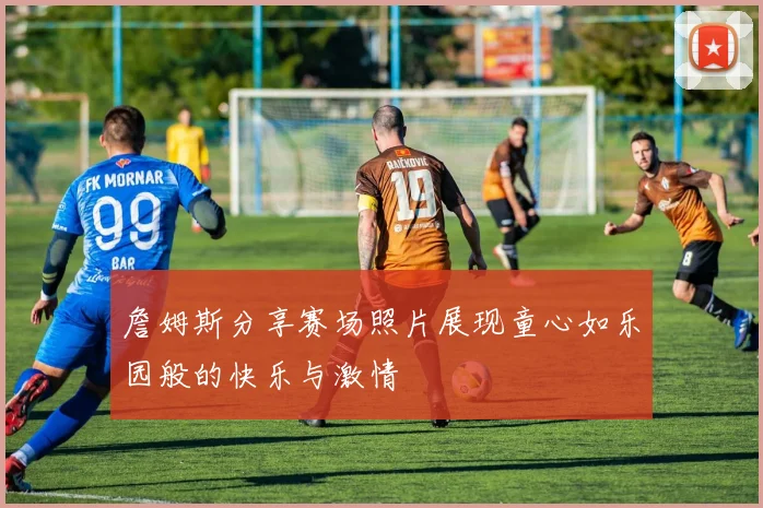 詹姆斯分享赛场照片展现童心如乐园般的快乐与激情
