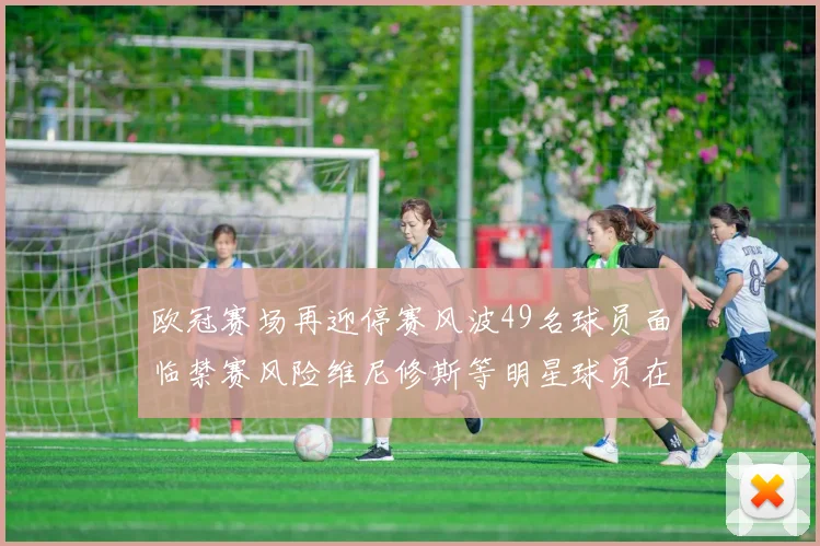 欧冠赛场再迎停赛风波49名球员面临禁赛风险维尼修斯等明星球员在列